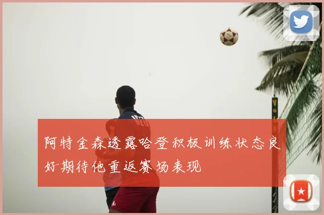 阿特金森透露哈登积极训练状态良好期待他重返赛场表现