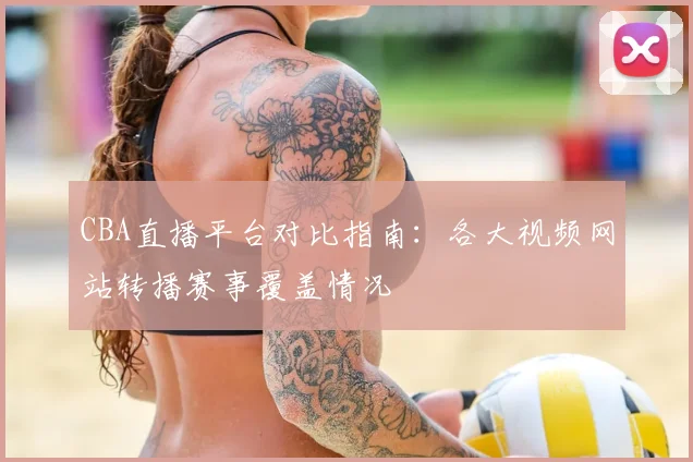 CBA直播平台对比指南：各大视频网站转播赛事覆盖情况