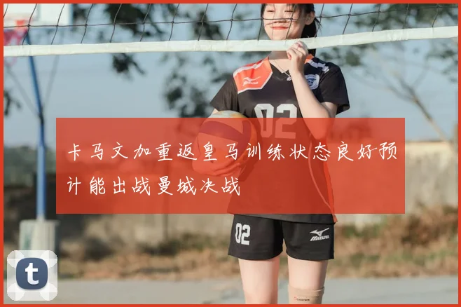 卡马文加重返皇马训练状态良好预计能出战曼城决战