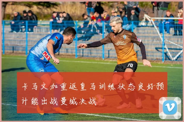 卡马文加重返皇马训练状态良好预计能出战曼城决战