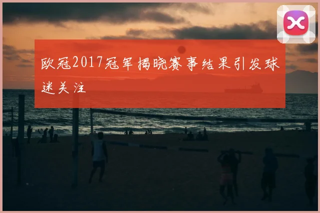 欧冠2017冠军揭晓赛事结果引发球迷关注