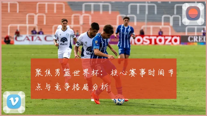 聚焦男篮世界杯：核心赛事时间节点与竞争格局分析