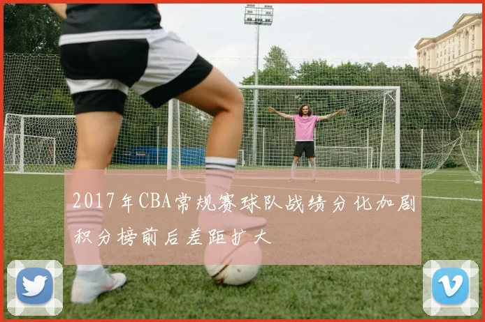 2017年CBA常规赛球队战绩分化加剧积分榜前后差距扩大