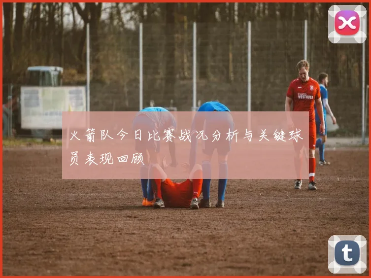 火箭队今日比赛战况分析与关键球员表现回顾