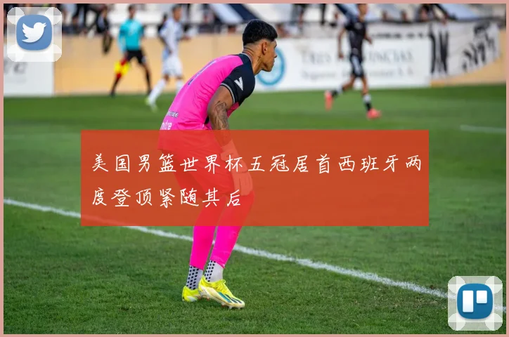 美国男篮世界杯五冠居首西班牙两度登顶紧随其后