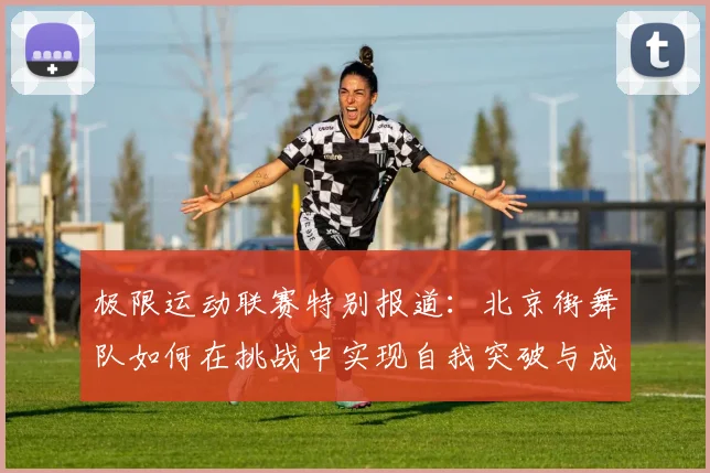 极限运动联赛特别报道：北京街舞队如何在挑战中实现自我突破与成长