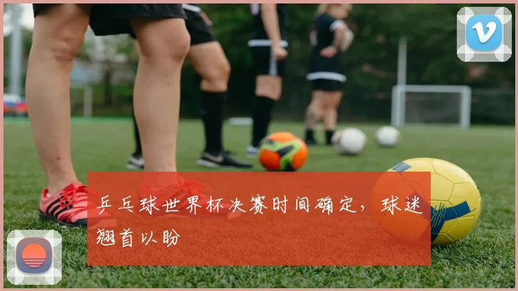 乒乓球世界杯决赛时间确定，球迷翘首以盼