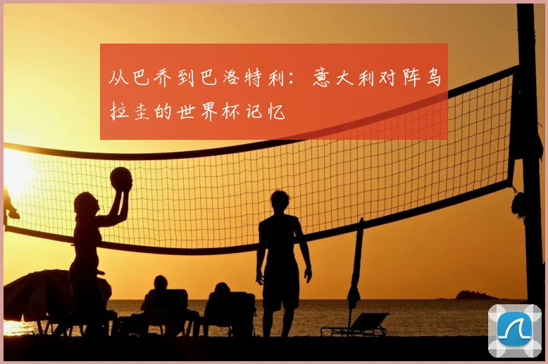 从巴乔到巴洛特利：意大利对阵乌拉圭的世界杯记忆