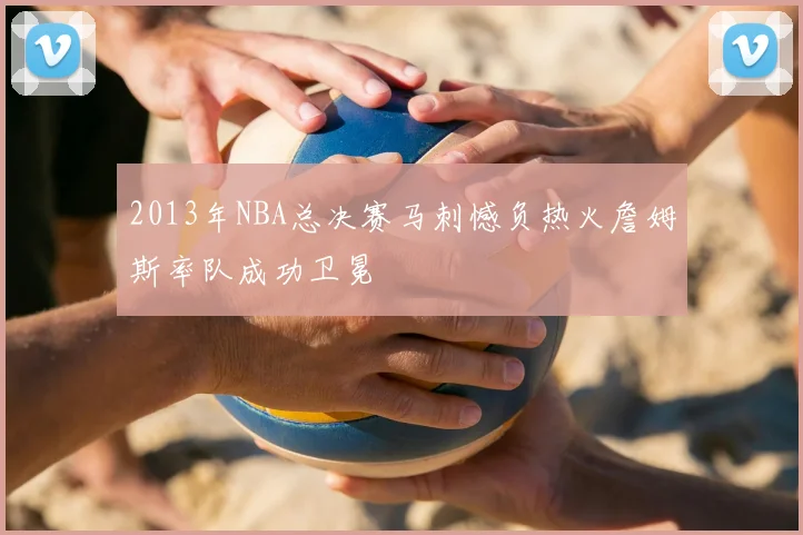 2013年NBA总决赛马刺憾负热火詹姆斯率队成功卫冕