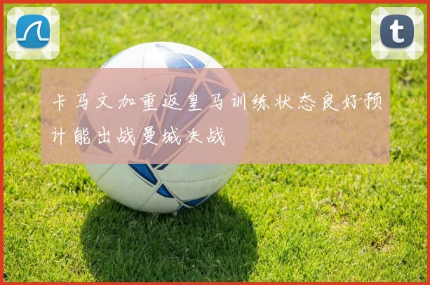 卡马文加重返皇马训练状态良好预计能出战曼城决战