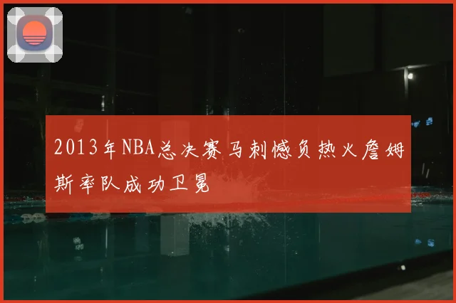 2013年NBA总决赛马刺憾负热火詹姆斯率队成功卫冕