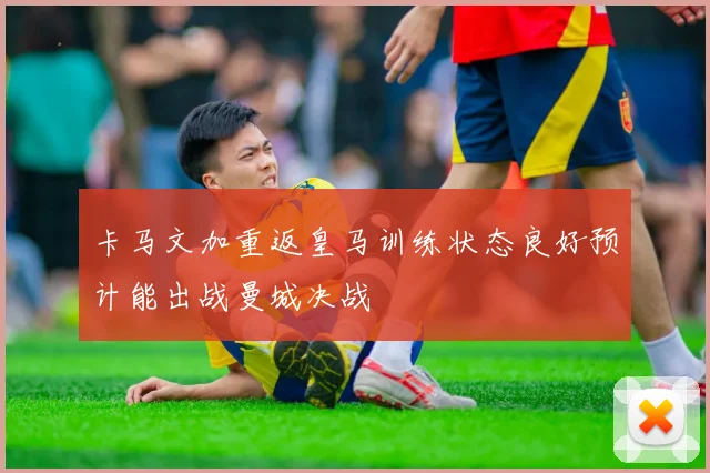 卡马文加重返皇马训练状态良好预计能出战曼城决战