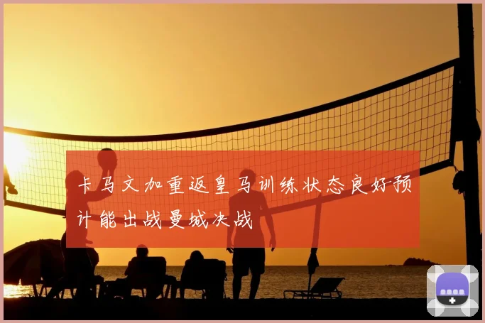 卡马文加重返皇马训练状态良好预计能出战曼城决战