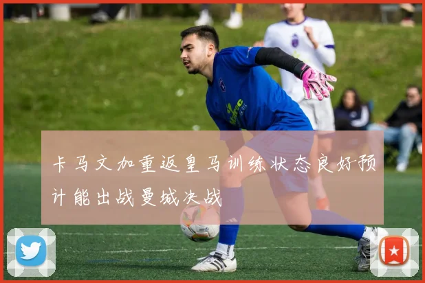 卡马文加重返皇马训练状态良好预计能出战曼城决战