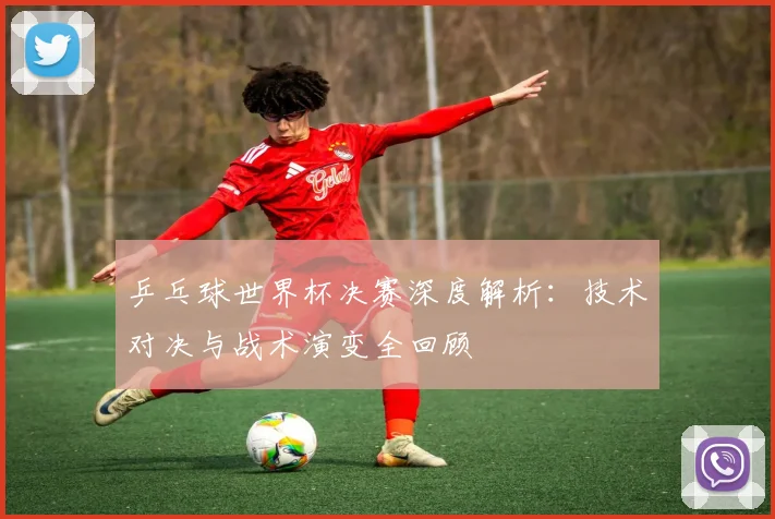 乒乓球世界杯决赛深度解析：技术对决与战术演变全回顾