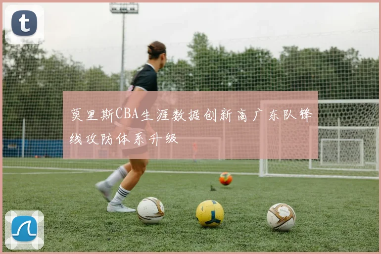 莫里斯CBA生涯数据创新高广东队锋线攻防体系升级