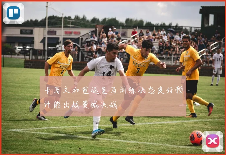 卡马文加重返皇马训练状态良好预计能出战曼城决战