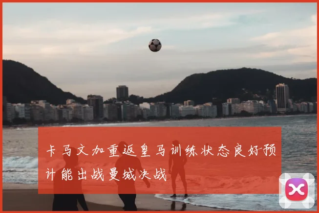 卡马文加重返皇马训练状态良好预计能出战曼城决战