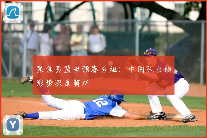 聚焦男篮世预赛分组：中国队出线形势深度解析
