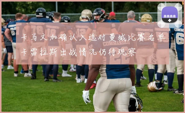 卡马文加确认入选对曼城比赛名单卡雷拉斯出战情况仍待观察