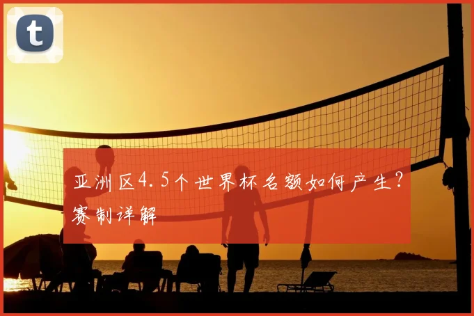 亚洲区4.5个世界杯名额如何产生？赛制详解