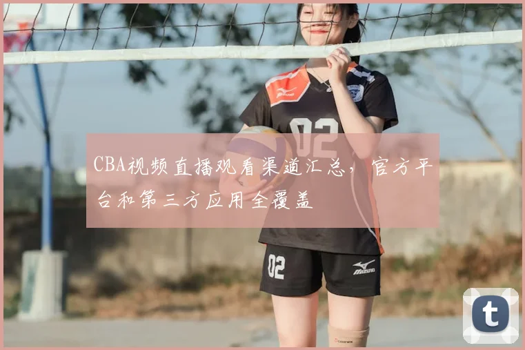CBA视频直播观看渠道汇总，官方平台和第三方应用全覆盖