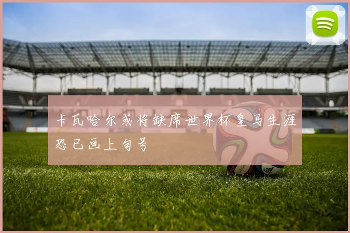 卡瓦哈尔或将缺席世界杯皇马生涯恐已画上句号