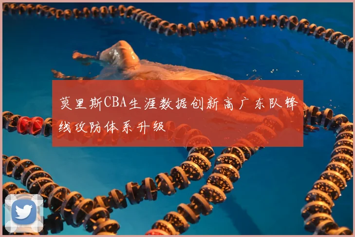 莫里斯CBA生涯数据创新高广东队锋线攻防体系升级