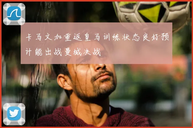 卡马文加重返皇马训练状态良好预计能出战曼城决战