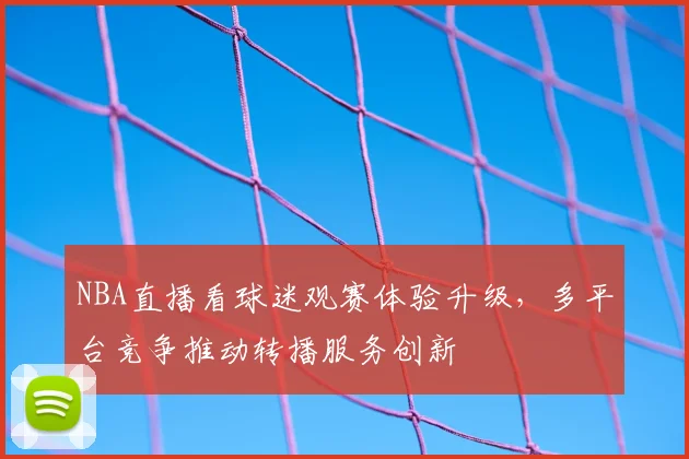 NBA直播看球迷观赛体验升级，多平台竞争推动转播服务创新