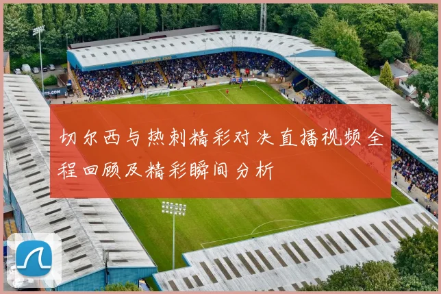 切尔西与热刺精彩对决直播视频全程回顾及精彩瞬间分析
