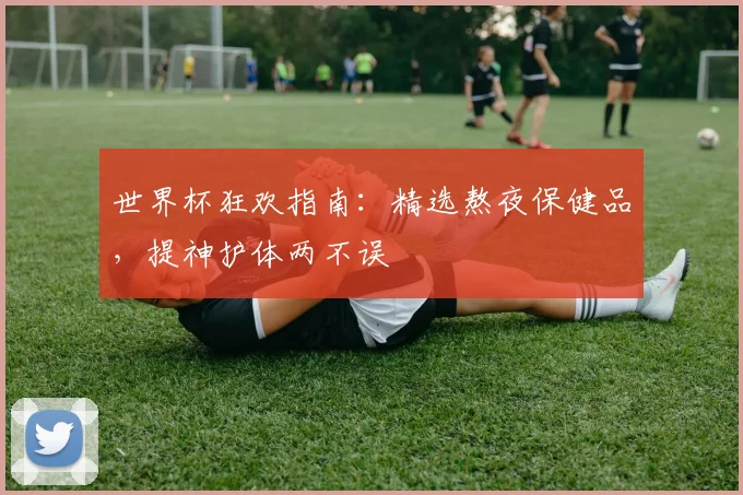 世界杯狂欢指南：精选熬夜保健品，提神护体两不误