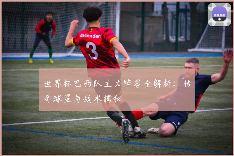 世界杯巴西队主力阵容全解析：传奇球星与战术揭秘