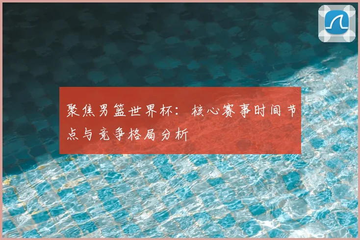聚焦男篮世界杯：核心赛事时间节点与竞争格局分析