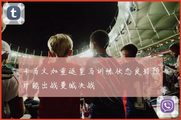 卡马文加重返皇马训练状态良好预计能出战曼城决战