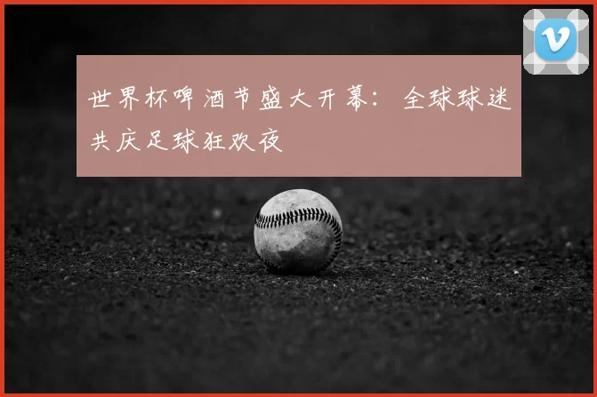 世界杯啤酒节盛大开幕：全球球迷共庆足球狂欢夜