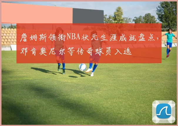 詹姆斯领衔NBA状元生涯成就盘点,邓肯奥尼尔等传奇球员入选