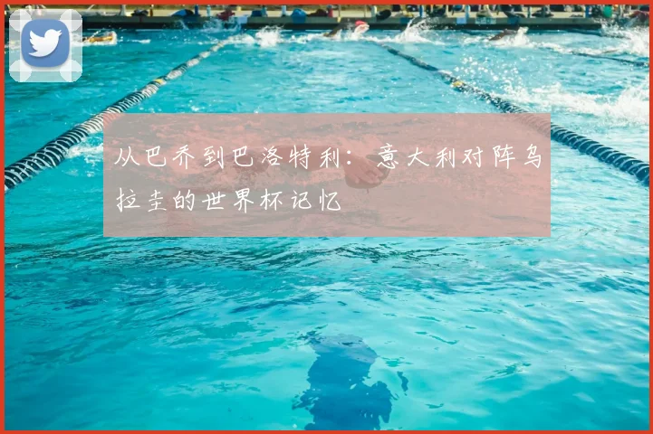 从巴乔到巴洛特利：意大利对阵乌拉圭的世界杯记忆
