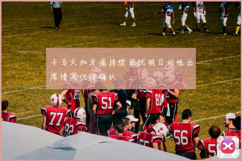 卡马文加牙痛持续困扰明日训练出席情况仍待确认