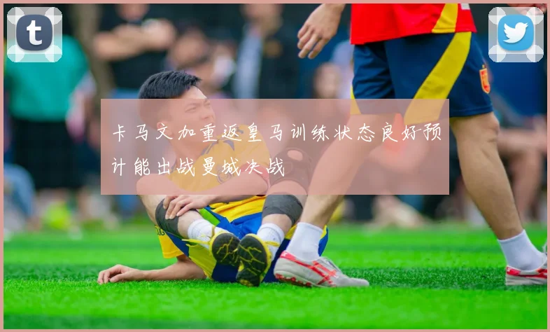 卡马文加重返皇马训练状态良好预计能出战曼城决战