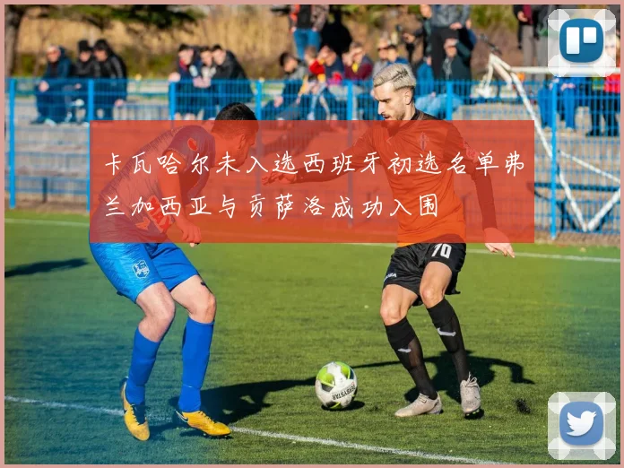 卡瓦哈尔未入选西班牙初选名单弗兰加西亚与贡萨洛成功入围