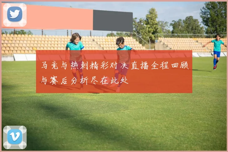 马竞与热刺精彩对决直播全程回顾与赛后分析尽在此处