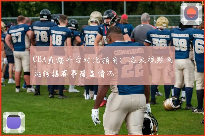 CBA直播平台对比指南：各大视频网站转播赛事覆盖情况