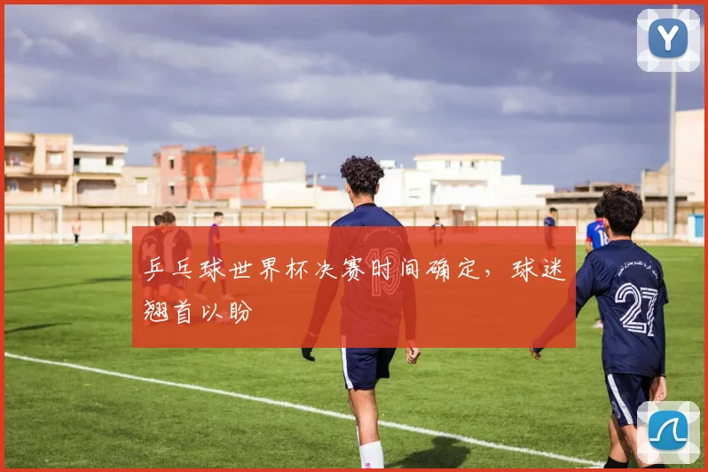 乒乓球世界杯决赛时间确定，球迷翘首以盼