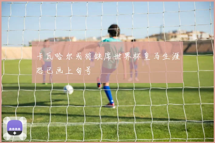 卡瓦哈尔或将缺席世界杯皇马生涯恐已画上句号